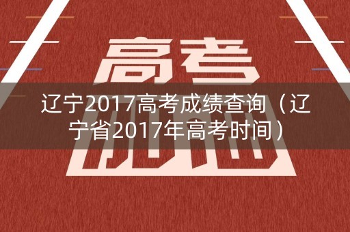 辽宁2017高考成绩查询(辽宁省2017年高考时间) 辽宁2017高考成绩查询(辽宁省2017年高考时间)