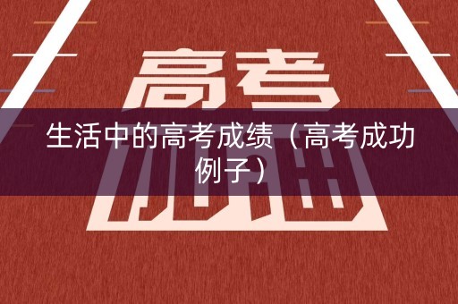 生活中的高考成绩(高考成功例子) 生活中的高考成绩(高考成功例子)