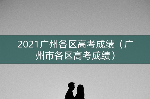 2021广州各区高考成绩(广州市各区高考成绩) 2021广州各区高考成绩(广州市各区高考成绩)