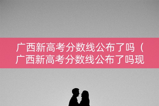 广西新高考分数线公布了吗（广西新高考分数线公布了吗现在）