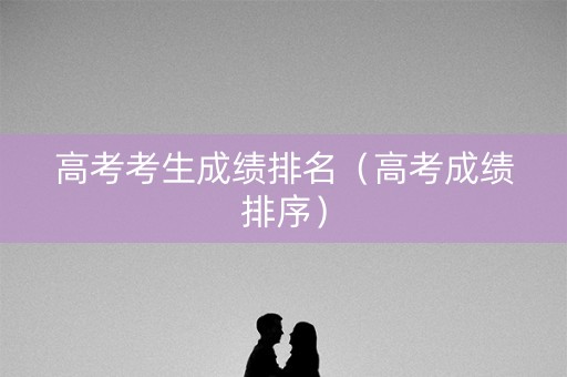 高考考生成绩排名（高考成绩排序）