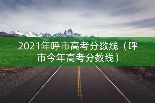 2021年呼市高考分数线(呼市今年高考分数线) 2021年呼市高考分数线(呼市今年高考分数线)