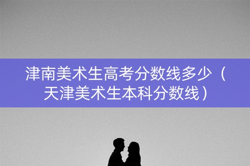 津南美术生高考分数线多少（天津美术生本科分数线）