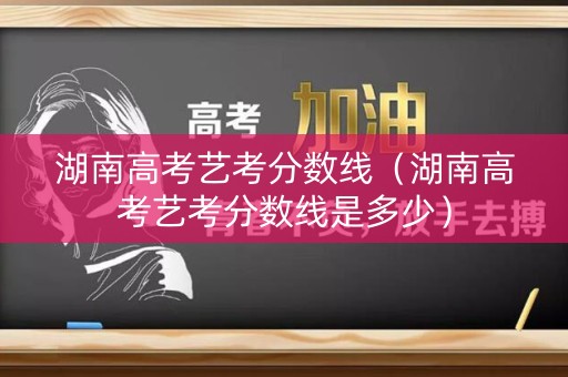 湖南高考艺考分数线（湖南高考艺考分数线是多少）