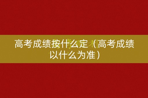 高考成绩按什么定（高考成绩以什么为准）