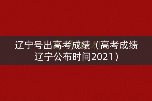 辽宁号出高考成绩（高考成绩辽宁公布时间2021）
