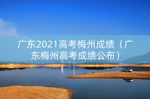 广东2021高考梅州成绩（广东梅州高考成绩公布）