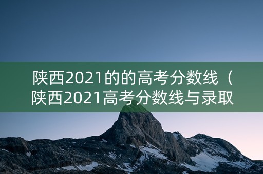 陕西2021的的高考分数线（陕西2021高考分数线与录取）