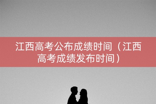 江西高考公布成绩时间（江西高考成绩发布时间）