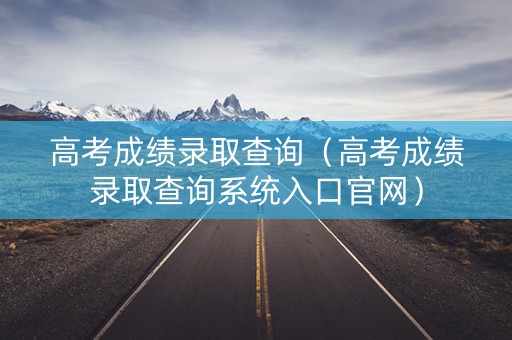 高考成绩录取查询（高考成绩录取查询系统入口官网）