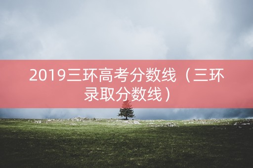 2019三环高考分数线（三环录取分数线）