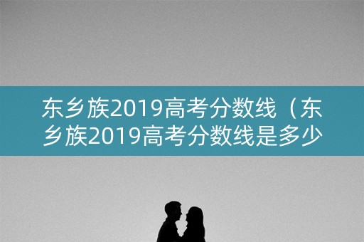 东乡族2019高考分数线（东乡族2019高考分数线是多少分）