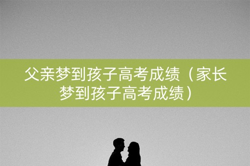 父亲梦到孩子高考成绩（家长梦到孩子高考成绩）