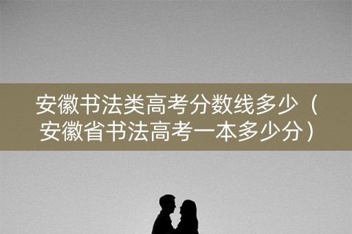 安徽书法类高考分数线多少（安徽省书法高考一本多少分）