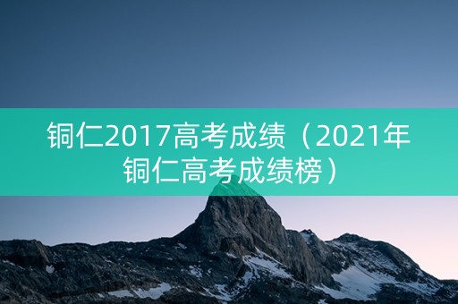 铜仁2017高考成绩（2021年铜仁高考成绩榜）