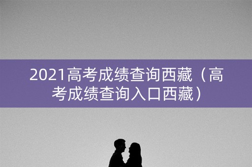 2021高考成绩查询西藏（高考成绩查询入口西藏）