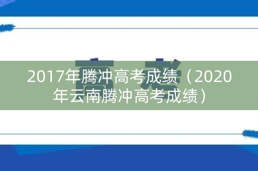 2017年腾冲高考成绩（2020年云南腾冲高考成绩）