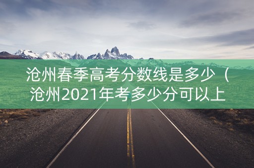 沧州春季高考分数线是多少（沧州2021年考多少分可以上普高）