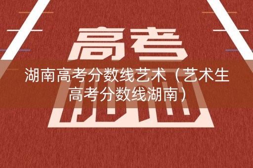 湖南高考分数线艺术（艺术生高考分数线湖南）