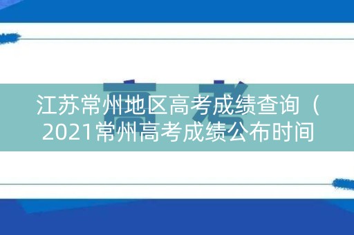 江苏常州地区高考成绩查询（2021常州高考成绩公布时间）