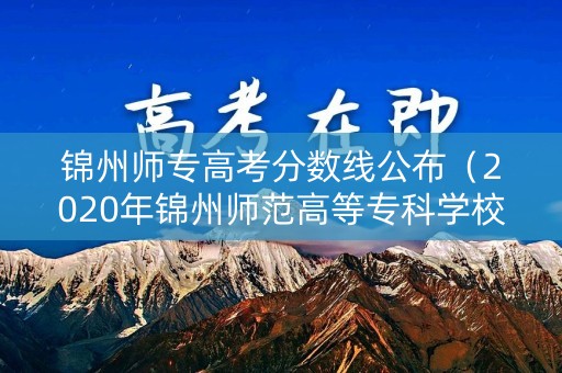锦州师专高考分数线公布(2020年锦州师范高等专科学校分数线) 锦州师专高考分数线公布(2020年锦州师范高等专科学校分数线)