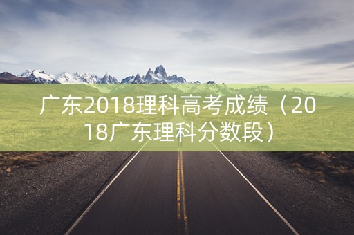 广东2018理科高考成绩（2018广东理科分数段）
