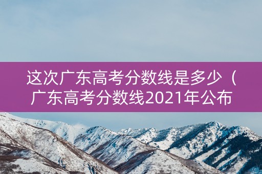 这次广东高考分数线是多少（广东高考分数线2021年公布时间表）