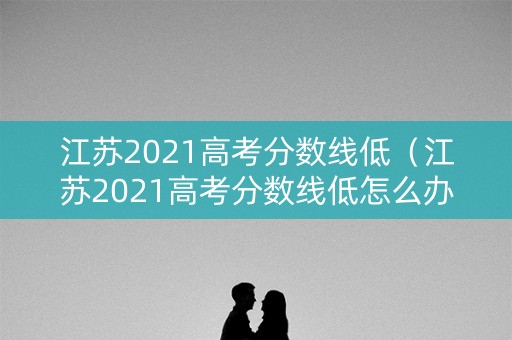 江苏2021高考分数线低（江苏2021高考分数线低怎么办）