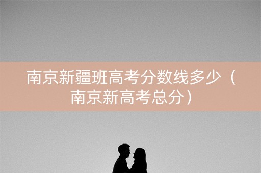 南京新疆班高考分数线多少(南京新高考总分) 南京新疆班高考分数线多少(南京新高考总分)