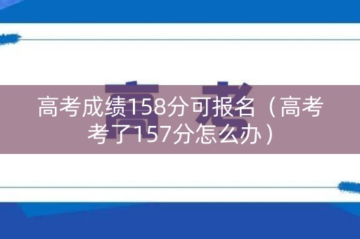 高考成绩158分可报名（高考考了157分怎么办）