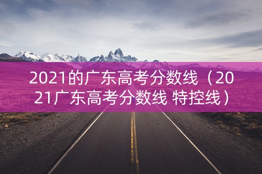 2021的广东高考分数线（2021广东高考分数线 特控线）
