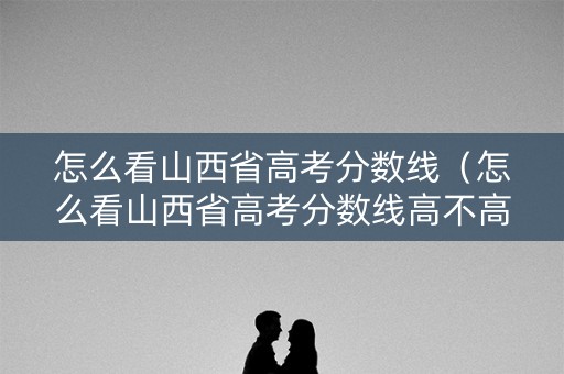 怎么看山西省高考分数线(怎么看山西省高考分数线高不高) 怎么看山西省高考分数线(怎么看山西省高考分数线高不高)