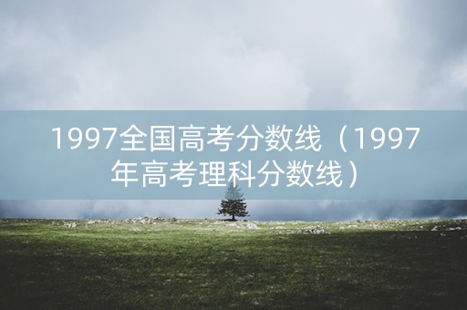 1997全国高考分数线（1997年高考理科分数线）