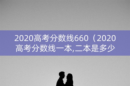 2020高考分数线660（2020高考分数线一本,二本是多少）