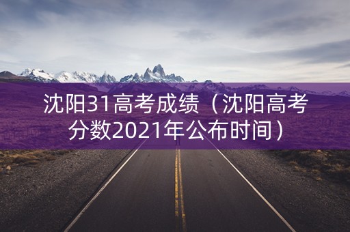 沈阳31高考成绩（沈阳高考分数2021年公布时间）