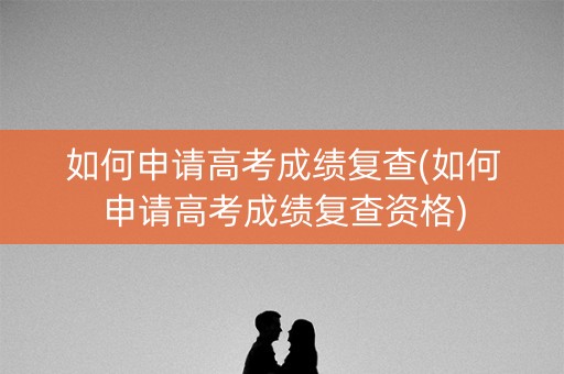如何申请高考成绩复查(如何申请高考成绩复查资格)