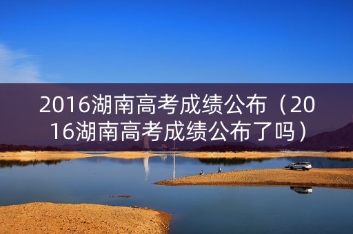 2016湖南高考成绩公布（2016湖南高考成绩公布了吗）
