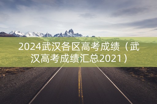 2024武汉各区高考成绩(武汉高考成绩汇总2021) 2024武汉各区高考成绩(武汉高考成绩汇总2021)