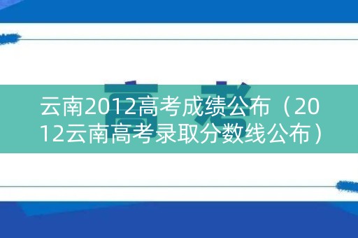 云南2012高考成绩公布(2012云南高考录取分数线公布) 云南2012高考成绩公布(2012云南高考录取分数线公布)