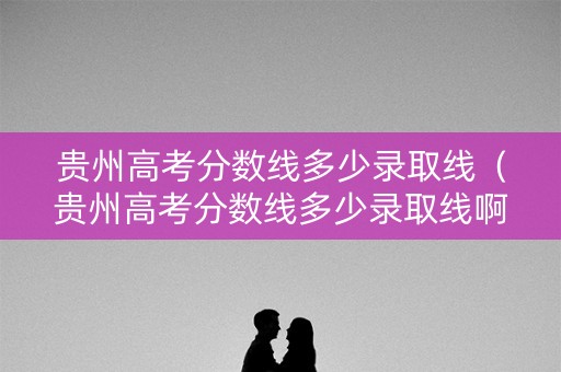 贵州高考分数线多少录取线(贵州高考分数线多少录取线啊) 贵州高考分数线多少录取线(贵州高考分数线多少录取线啊)