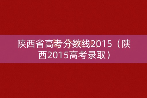 陕西省高考分数线2015（陕西2015高考录取）
