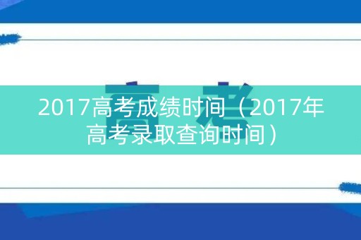 2017高考成绩时间（2017年高考录取查询时间）