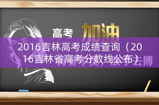 2016吉林高考成绩查询（2016吉林省高考分数线公布）