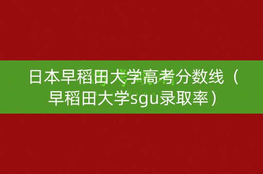 日本早稻田大学高考分数线（早稻田大学sgu录取率）
