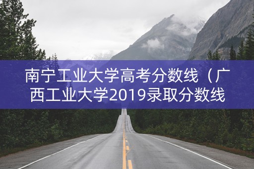 南宁工业大学高考分数线(广西工业大学2019录取分数线) 南宁工业大学高考分数线(广西工业大学2019录取分数线)