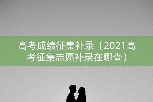 高考成绩征集补录（2021高考征集志愿补录在哪查）