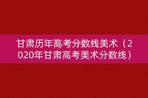 甘肃历年高考分数线美术（2020年甘肃高考美术分数线）