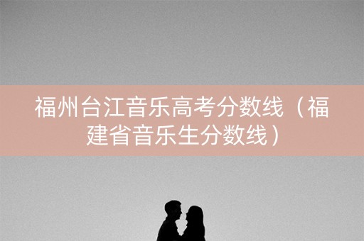 福州台江音乐高考分数线（福建省音乐生分数线）