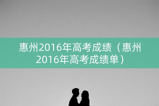 惠州2016年高考成绩(惠州2016年高考成绩单) 惠州2016年高考成绩(惠州2016年高考成绩单)