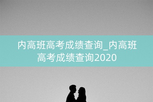 内高班高考成绩查询_内高班高考成绩查询2020